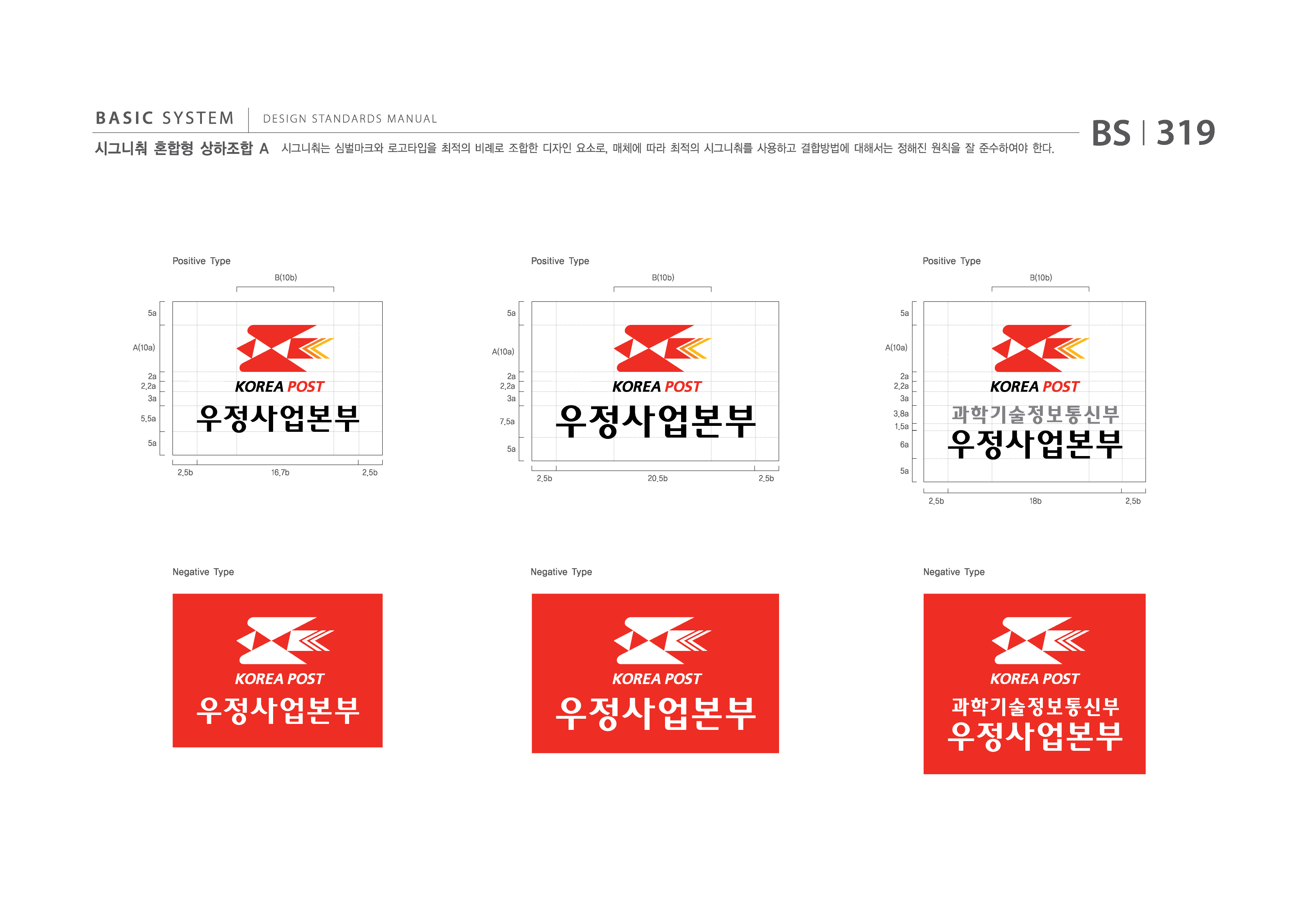 BASIC SYSTEM  DESIGN STANDARDS MANUAL  시그니춰 혼합형 상하조합 A  시그니춰는 심벌마크와 로고타입을 최적의 비례로 조합한 디자인 요소로, 매체에 따라 최적의 시그니춰를 사용하고 결합방법에 대해서는 정해진 원칙을 잘 준수하여야 한다.  BS I 319  Positive Type B(10b)  Positive Type B(10b)  Positive Type B(10b)  5a  5a  5a  A(10a) 2a 2.2a 3a 5.5a 5a 2.5b 16.7b 2.5b  A(10a) 2a 2.2a 3a 7.5a 5a 2.5b 20.5b 2.5b  A(10a) 2a 2.2a 3a 3.8a 1.5a 6a 5a 2.5b 18b 2.5b  Negative Type  Negative Type  Negative Type